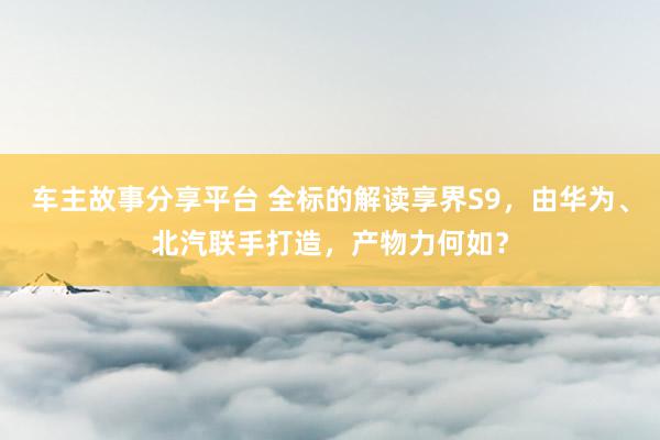 车主故事分享平台 全标的解读享界S9，由华为、北汽联手打造，产物力何如？