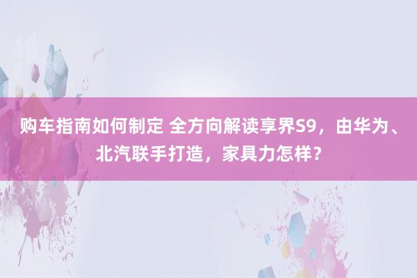 购车指南如何制定 全方向解读享界S9，由华为、北汽联手打造，家具力怎样？