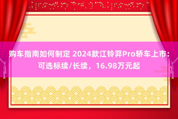 购车指南如何制定 2024款江铃羿Pro轿车上市：可选标续/长续，16.98万元起