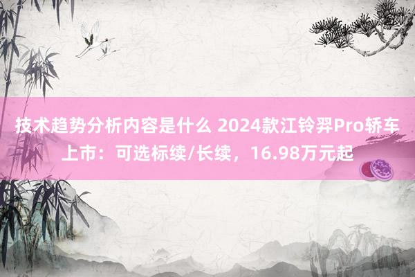 技术趋势分析内容是什么 2024款江铃羿Pro轿车上市：可选标续/长续，16.98万元起