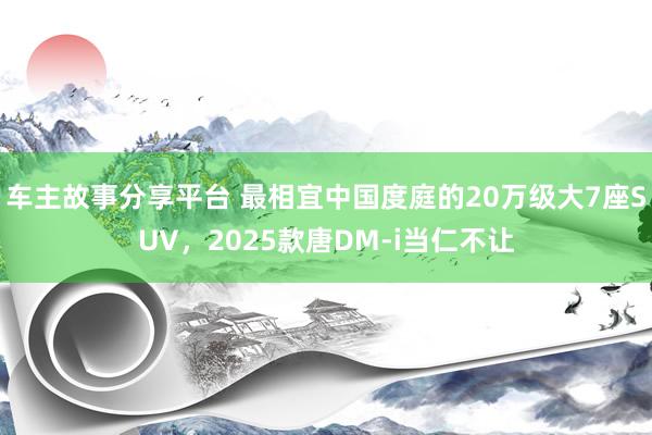 车主故事分享平台 最相宜中国度庭的20万级大7座SUV，2025款唐DM-i当仁不让