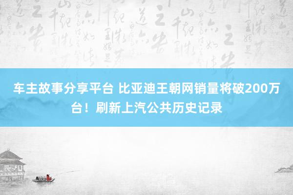 车主故事分享平台 比亚迪王朝网销量将破200万台！刷新上汽公共历史记录