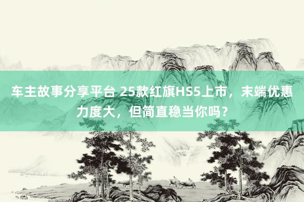 车主故事分享平台 25款红旗HS5上市，末端优惠力度大，但简直稳当你吗？