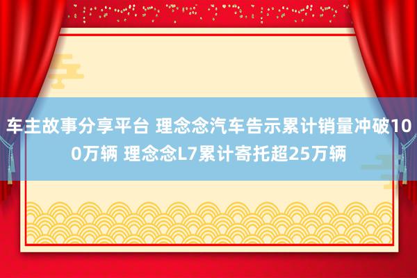 车主故事分享平台 理念念汽车告示累计销量冲破100万辆 理念念L7累计寄托超25万辆