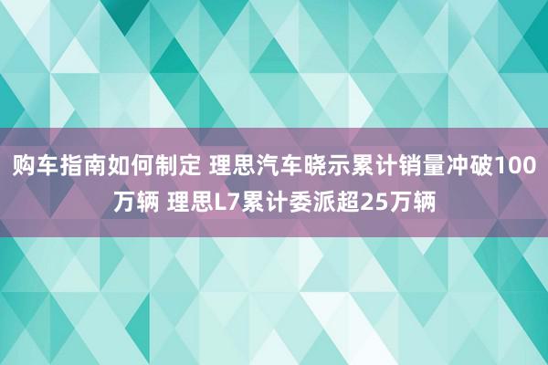 购车指南如何制定 理思汽车晓示累计销量冲破100万辆 理思L7累计委派超25万辆