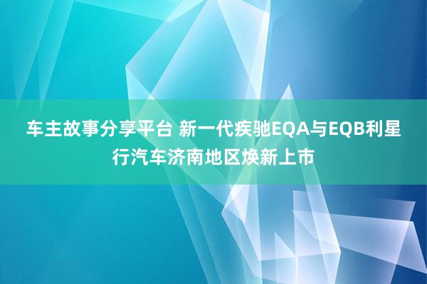 车主故事分享平台 新一代疾驰EQA与EQB利星行汽车济南地区焕新上市