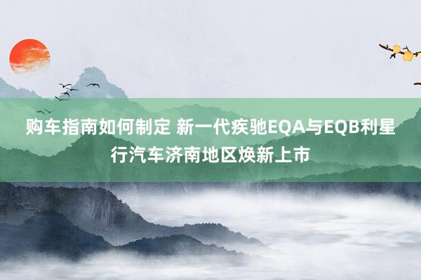 购车指南如何制定 新一代疾驰EQA与EQB利星行汽车济南地区焕新上市