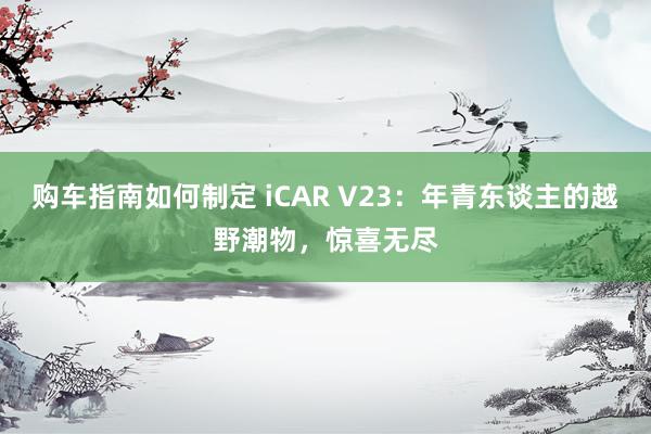 购车指南如何制定 iCAR V23：年青东谈主的越野潮物，惊喜无尽