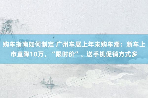 购车指南如何制定 广州车展上年末购车潮：新车上市直降10万，“限时价”、送手机促销方式多