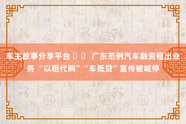 车主故事分享平台 		 广东范例汽车融资租出业务 “以租代购”“车抵贷”宣传被喊停