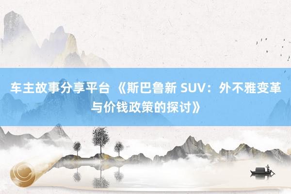 车主故事分享平台 《斯巴鲁新 SUV：外不雅变革与价钱政策的探讨》