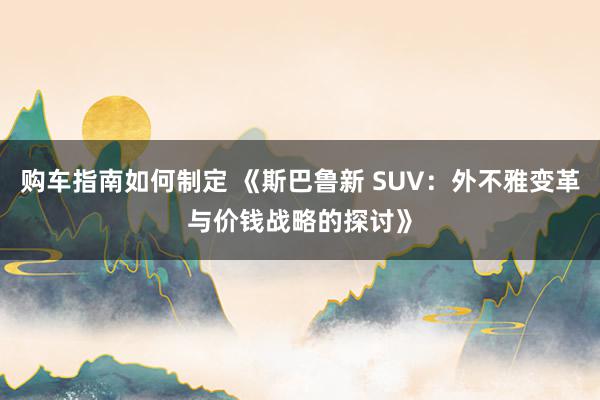 购车指南如何制定 《斯巴鲁新 SUV：外不雅变革与价钱战略的探讨》