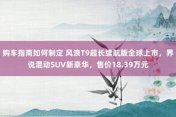 购车指南如何制定 风浪T9超长续航版全球上市，界说混动SUV新豪华，售价18.39万元