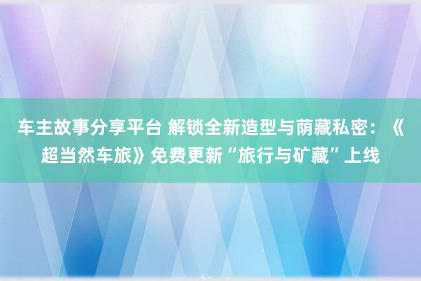 车主故事分享平台 解锁全新造型与荫藏私密：《超当然车旅》免费更新“旅行与矿藏”上线