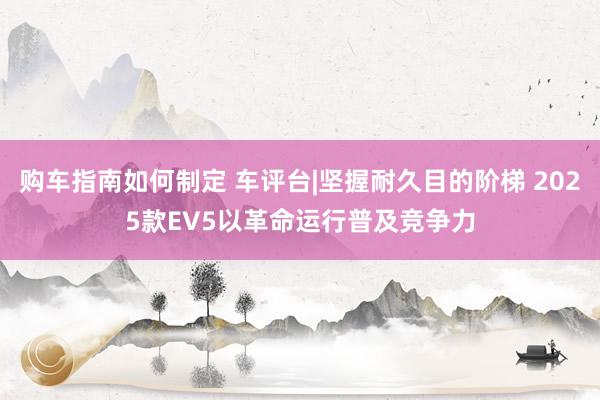 购车指南如何制定 车评台|坚握耐久目的阶梯 2025款EV5以革命运行普及竞争力