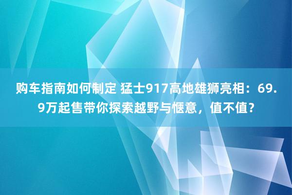 购车指南如何制定 猛士917高地雄狮亮相：69.9万起售带你探索越野与惬意，值不值？