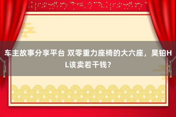 车主故事分享平台 双零重力座椅的大六座，昊铂HL该卖若干钱？