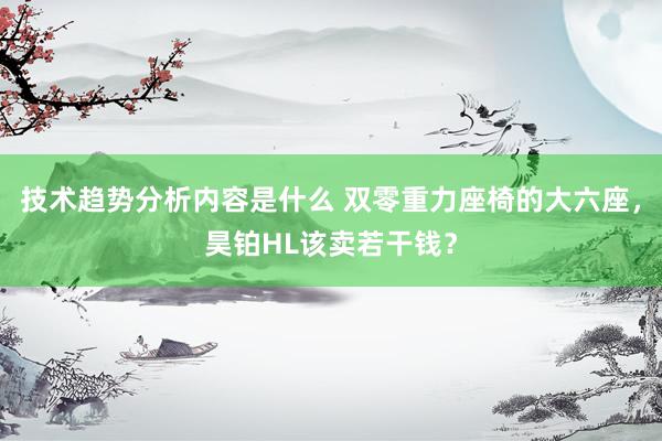 技术趋势分析内容是什么 双零重力座椅的大六座，昊铂HL该卖若干钱？