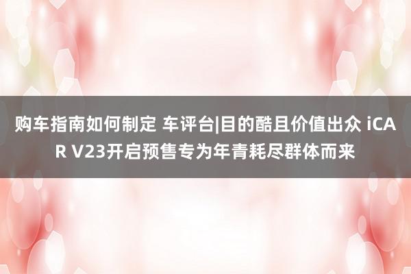 购车指南如何制定 车评台|目的酷且价值出众 iCAR V23开启预售专为年青耗尽群体而来