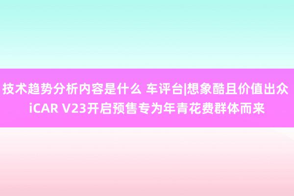 技术趋势分析内容是什么 车评台|想象酷且价值出众 iCAR V23开启预售专为年青花费群体而来