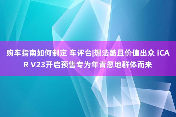 购车指南如何制定 车评台|想法酷且价值出众 iCAR V23开启预售专为年青忽地群体而来