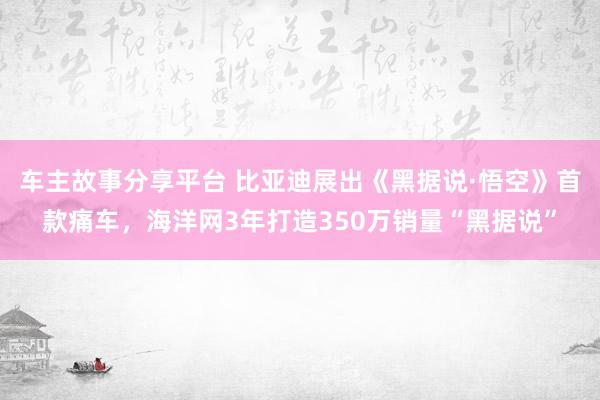 车主故事分享平台 比亚迪展出《黑据说·悟空》首款痛车，海洋网3年打造350万销量“黑据说”