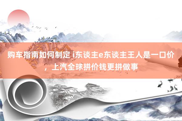 购车指南如何制定 i东谈主e东谈主王人是一口价，上汽全球拼价钱更拼做事