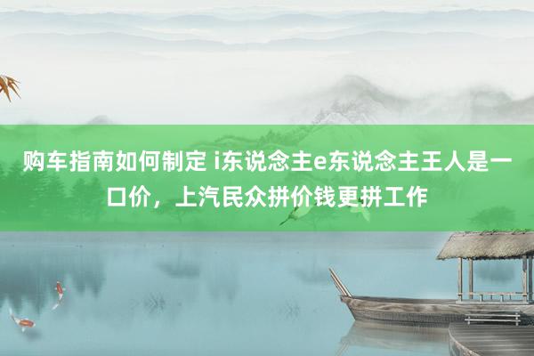 购车指南如何制定 i东说念主e东说念主王人是一口价，上汽民众拼价钱更拼工作