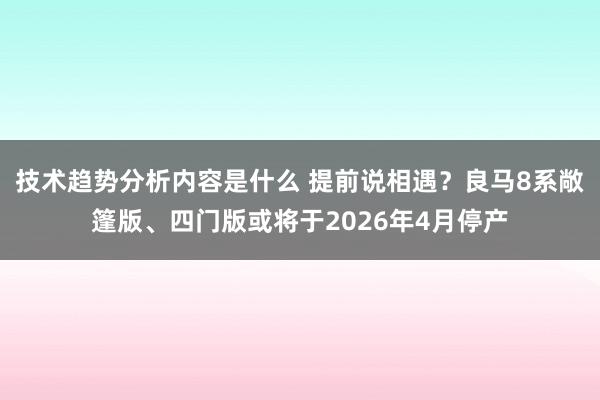 技术趋势分析内容是什么 提前说相遇？良马8系敞篷版、四门版或将于2026年4月停产