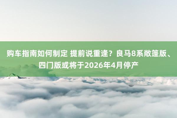 购车指南如何制定 提前说重逢？良马8系敞篷版、四门版或将于2026年4月停产