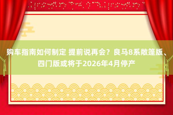 购车指南如何制定 提前说再会？良马8系敞篷版、四门版或将于2026年4月停产