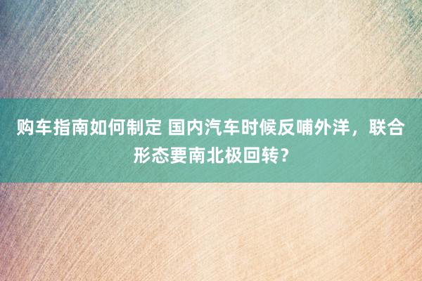 购车指南如何制定 国内汽车时候反哺外洋，联合形态要南北极回转？