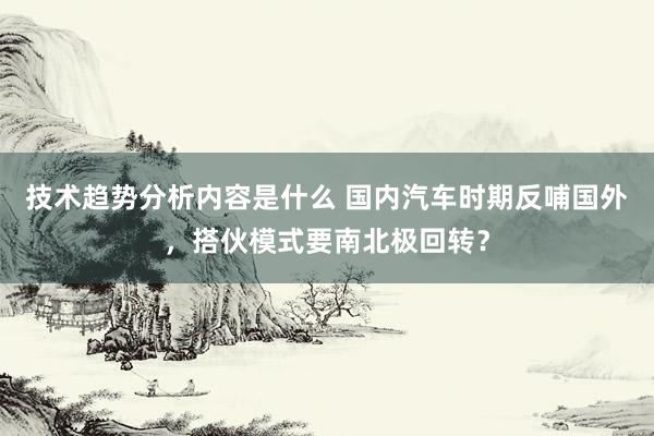 技术趋势分析内容是什么 国内汽车时期反哺国外，搭伙模式要南北极回转？