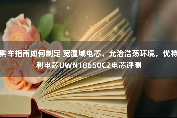 购车指南如何制定 宽温域电芯、允洽浩荡环境，优特利电芯UWN18650C2电芯评测