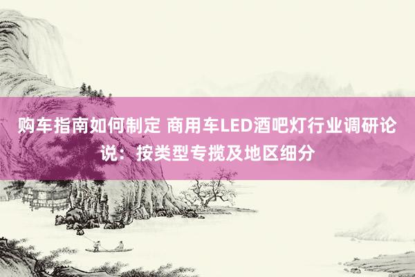 购车指南如何制定 商用车LED酒吧灯行业调研论说：按类型专揽及地区细分