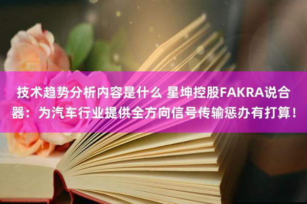 技术趋势分析内容是什么 星坤控股FAKRA说合器：为汽车行业提供全方向信号传输惩办有打算！