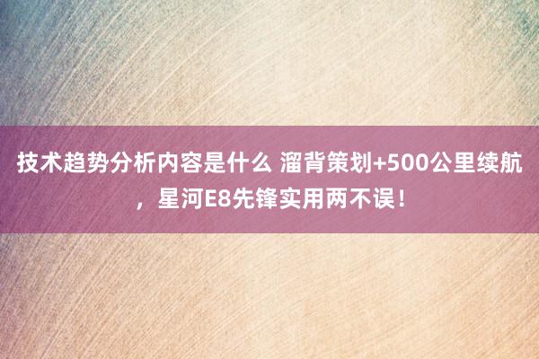 技术趋势分析内容是什么 溜背策划+500公里续航，星河E8先锋实用两不误！