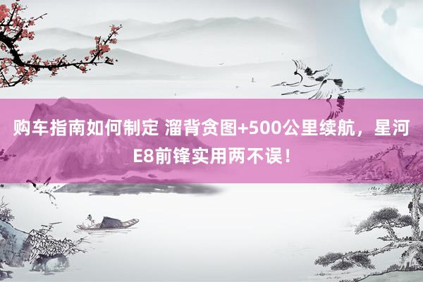 购车指南如何制定 溜背贪图+500公里续航，星河E8前锋实用两不误！