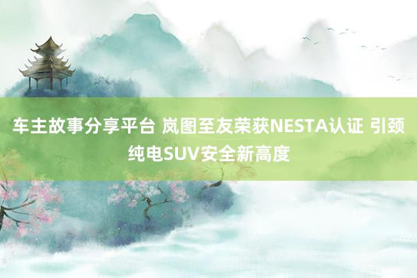 车主故事分享平台 岚图至友荣获NESTA认证 引颈纯电SUV安全新高度