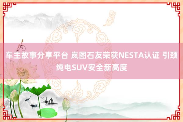 车主故事分享平台 岚图石友荣获NESTA认证 引颈纯电SUV安全新高度