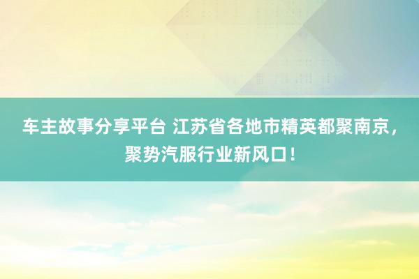 车主故事分享平台 江苏省各地市精英都聚南京，聚势汽服行业新风口！