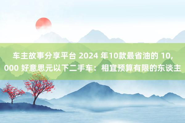 车主故事分享平台 2024 年10款最省油的 10,000 好意思元以下二手车：相宜预算有限的东谈主