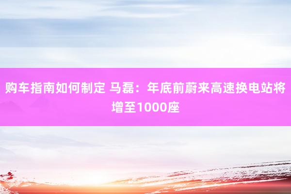 购车指南如何制定 马磊：年底前蔚来高速换电站将增至1000座