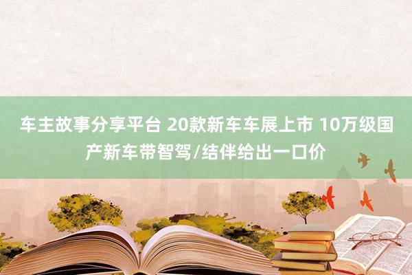 车主故事分享平台 20款新车车展上市 10万级国产新车带智驾/结伴给出一口价