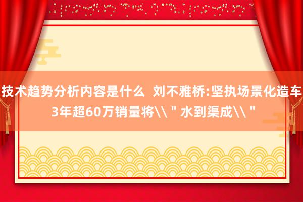 技术趋势分析内容是什么  刘不雅桥:坚执场景化造车 3年超60万销量将\＂水到渠成\＂