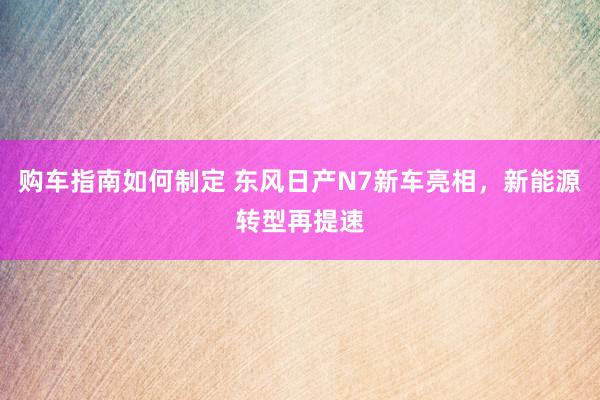 购车指南如何制定 东风日产N7新车亮相，新能源转型再提速