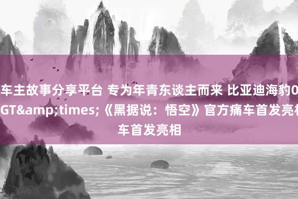 车主故事分享平台 专为年青东谈主而来 比亚迪海豹06GT&times;《黑据说：悟空》官方痛车首发亮相