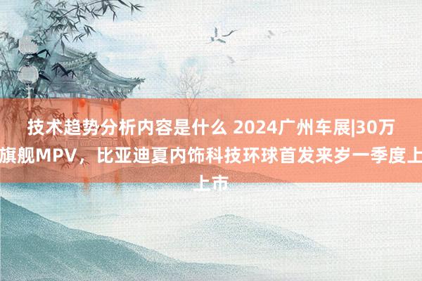 技术趋势分析内容是什么 2024广州车展|30万级旗舰MPV，比亚迪夏内饰科技环球首发来岁一季度上市