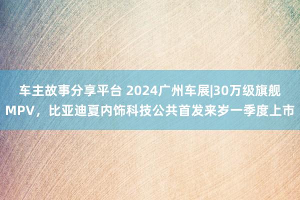 车主故事分享平台 2024广州车展|30万级旗舰MPV，比亚迪夏内饰科技公共首发来岁一季度上市