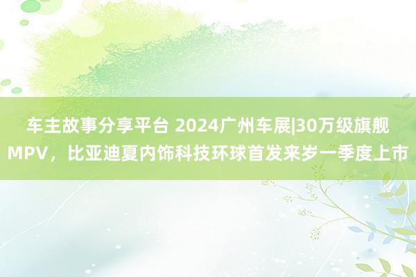 车主故事分享平台 2024广州车展|30万级旗舰MPV，比亚迪夏内饰科技环球首发来岁一季度上市